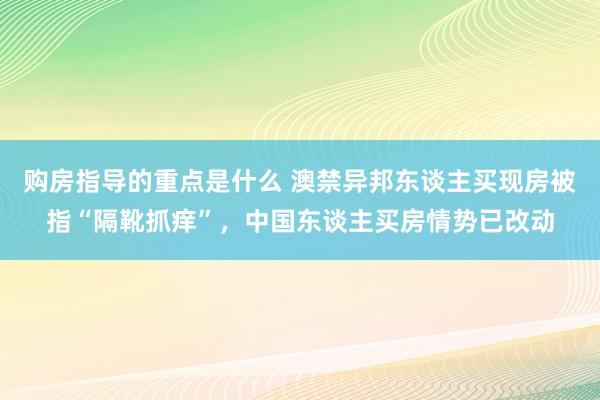 购房指导的重点是什么 澳禁异邦东谈主买现房被指“隔靴抓痒”，中国东谈主买房情势已改动