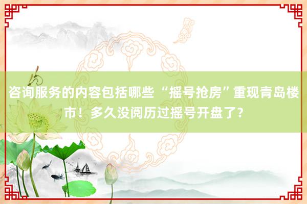 咨询服务的内容包括哪些 “摇号抢房”重现青岛楼市！多久没阅历过摇号开盘了？