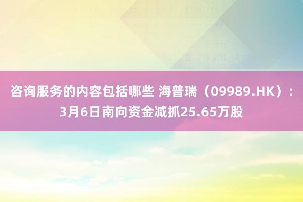 咨询服务的内容包括哪些 海普瑞（09989.HK）：3月6日南向资金减抓25.65万股