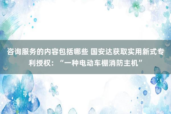 咨询服务的内容包括哪些 国安达获取实用新式专利授权：“一种电动车棚消防主机”