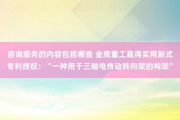 咨询服务的内容包括哪些 金鹰重工赢得实用新式专利授权：“一种用于三轴电传动转向架的构架”