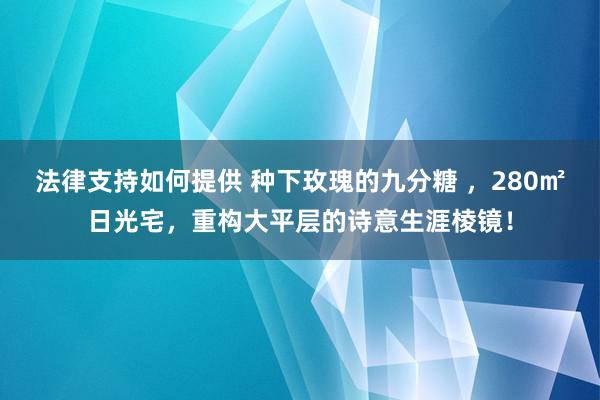 法律支持如何提供 种下玫瑰的九分糖 ，280㎡日光宅，重构大平层的诗意生涯棱镜！