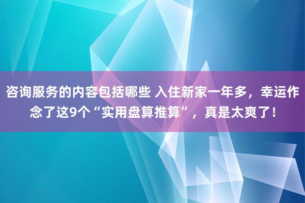 咨询服务的内容包括哪些 入住新家一年多，幸运作念了这9个“实用盘算推算”，真是太爽了！