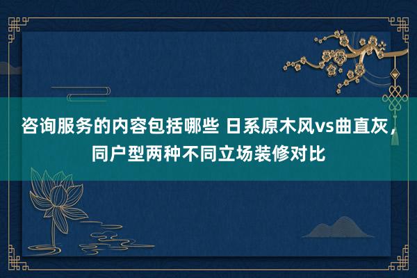 咨询服务的内容包括哪些 日系原木风vs曲直灰，同户型两种不同立场装修对比