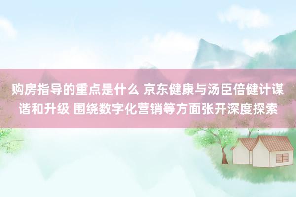 购房指导的重点是什么 京东健康与汤臣倍健计谋谐和升级 围绕数字化营销等方面张开深度探索