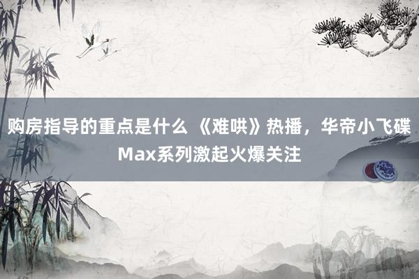 购房指导的重点是什么 《难哄》热播，华帝小飞碟Max系列激起火爆关注