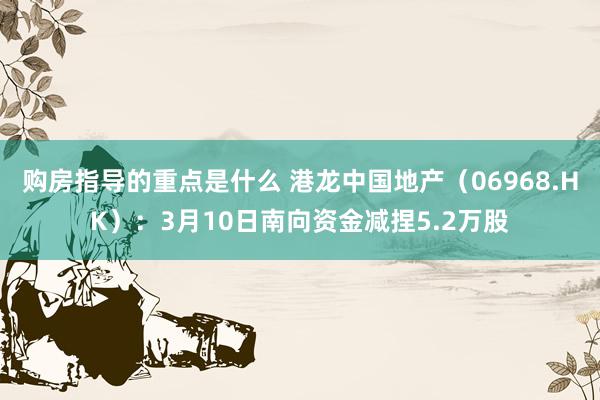 购房指导的重点是什么 港龙中国地产（06968.HK）：3月10日南向资金减捏5.2万股