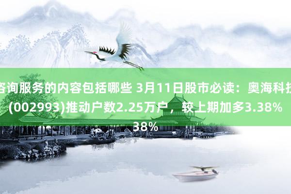 咨询服务的内容包括哪些 3月11日股市必读：奥海科技(002993)推动户数2.25万户，较上期加多3.38%